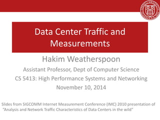 Data Center Traffic and
Measurements
Hakim Weatherspoon
Assistant Professor, Dept of Computer Science
CS 5413: High Performance Systems and Networking
November 10, 2014
Slides from SIGCOMM Internet Measurement Conference (IMC) 2010 presentation of
“Analysis and Network Traffic Characteristics of Data Centers in the wild”
 