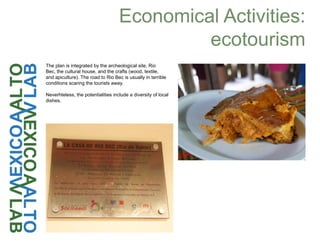 Economical Activities:
ecotourism
The plan is integrated by the archeological site, Rio
Bec, the cultural house, and the crafts (wood, textile,
and apiculture). The road to Rio Bec is usually in terrible
conditions scaring the tourists away.
Neverhteless, the potentialities include a diversity of local
dishes.
 