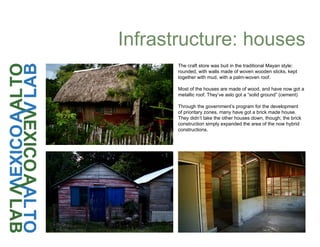 Infrastructure: houses
The craft store was buit in the traditional Mayan style:
rounded, with walls made of woven wooden sticks, kept
together with mud, with a palm-woven roof.
Most of the houses are made of wood, and have now got a
metallic roof. They’ve aslo got a “solid ground” (cement)
Through the government’s program for the development
of prioritary zones, many have got a brick made house.
They didn’t take the other houses down, though; the brick
construction simply expanded the area of the now hybrid
constructions.
 