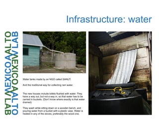 Infrastructure: water
Water tanks made by an NGO called SANUT.
And the traditional way for collecting rain water.
The new houses include toilets flushed with water. They
have a way out, but not a way in, so that water has to be
carried in buckets. (Don’t know where exactly is that water
drained)
They wash while sitting down on a wooden bench, and
pouring water from a bucket with a plastic vase. Water is
heated in any of the stoves, preferably the wood one.
 