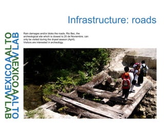 Infrastructure: roads
Rain damages and/or bloks the roads. Rio Bec, the
archeological site which is closest to 20 de Noviembre, can
only be visited during the dryest season (April).
Visitors are interested in archeology.
 