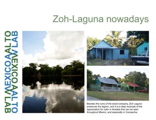 Besides the ruins of the wood company, Zoh Laguna
preserves the lagoon, and it is a clear example of the
appreciation for color in facades that can be seen
throughout Mexico, and especially in Campeche.
Zoh-Laguna nowadays
 