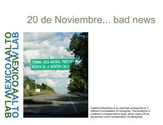 20 de Noviembre... bad news
Calakmul Biosphere is an area that corresponds to 3
different municipalities of Campeche. The borderline in
Calakmul is located before Xpujil, which means 20 de
Noviembre is NOT located within the Biosphere.
 