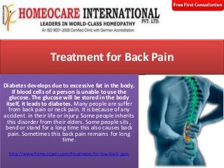 Treatment for Back Pain

Diabetes Treatment in Hyderabad
Diabetes develops due to excessive fat in the body.
If blood cells of a person is unable to use the
glucose. The glucose will be stored in the body
Treatment
itself, it leads to diabetes. Many people are suffer
from back pain or neck pain. It is because of any
accident in their life or injury. Some people inherits
this disorder from their elders. Some people sits ,
bend or stand for a long time this also causes back
pain. Sometimes this back pain remains for long
time.
http://www.homeocares.com/treatment-for-low-back-pain

 
