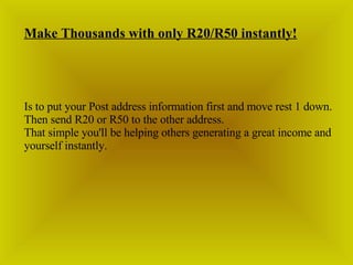 Make Thousands with only R20/R50 instantly! Is to put your Post address information first and move rest 1 down. Then send R20 or R50 to the other address. That simple you'll be helping others generating a great income and yourself instantly. 