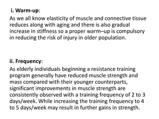 i. Warm-up:
As we all know elasticity of muscle and connective tissue
reduces along with aging and there is also gradual
increase in stiffness so a proper warm–up is compulsory
in reducing the risk of injury in older population.
ii. Frequency:
As elderly individuals beginning a resistance training
program generally have reduced muscle strength and
mass compared with their younger counterparts,
significant improvements in muscle strength are
consistently observed with a training frequency of 2 to 3
days/week. While increasing the training frequency to 4
to 5 days/week may result in further gains in strength.
 