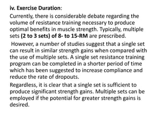 iv. Exercise Duration:
Currently, there is considerable debate regarding the
volume of resistance training necessary to produce
optimal benefits in muscle strength. Typically, multiple
sets (2 to 3 sets) of 8- to 15-RM are prescribed.
However, a number of studies suggest that a single set
can result in similar strength gains when compared with
the use of multiple sets. A single set resistance training
program can be completed in a shorter period of time
which has been suggested to increase compliance and
reduce the rate of dropouts.
Regardless, it is clear that a single set is sufficient to
produce significant strength gains. Multiple sets can be
employed if the potential for greater strength gains is
desired.
 