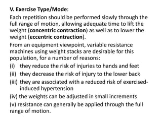 V. Exercise Type/Mode:
Each repetition should be performed slowly through the
full range of motion, allowing adequate time to lift the
weight (concentric contraction) as well as to lower the
weight (eccentric contraction).
From an equipment viewpoint, variable resistance
machines using weight stacks are desirable for this
population, for a number of reasons:
(i) they reduce the risk of injuries to hands and feet
(ii) they decrease the risk of injury to the lower back
(iii) they are associated with a reduced risk of exercised-
induced hypertension
(iv) the weights can be adjusted in small increments
(v) resistance can generally be applied through the full
range of motion.
 
