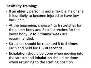 Flexibility Training:
• If an elderly person is more flexible, he or she
is less likely to become injured or have low
back pain.
• At the beginning, choose 4 to 6 stretches for
the upper body and 2 to 4 stretches for the
lower body. 2 to 3 times/ week are
recommended.
• Stretches should be repeated 3 to 4 times
each and held for 15-30 seconds.
• Exhalation should be done when moving into
the stretch and inhalation should be done
when returning to the starting position
 