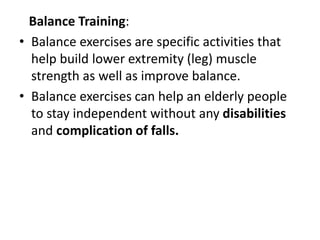 Balance Training:
• Balance exercises are specific activities that
help build lower extremity (leg) muscle
strength as well as improve balance.
• Balance exercises can help an elderly people
to stay independent without any disabilities
and complication of falls.
 