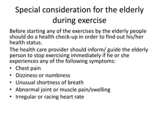 Special consideration for the elderly
during exercise
Before starting any of the exercises by the elderly people
should do a health check-up in order to find out his/her
health status.
The health care provider should inform/ guide the elderly
person to stop exercising immediately if he or she
experiences any of the following symptoms:
• Chest pain
• Dizziness or numbness
• Unusual shortness of breath
• Abnormal joint or muscle pain/swelling
• Irregular or racing heart rate
 