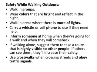 Safety While Walking Outdoors:
• Walk in groups.
• Wear colors that are bright and reflect in the
night.
• Walk in areas where there is more of lights.
• Carry a whistle or cell phone to use if they need
help.
• Inform someone at home when they’re going for
a walk and when they will comeback.
• If walking alone, suggest them to take a route
that is highly visible to other people- if others
can see them, they’ll increase their safety.
• Use crosswalks when crossing streets and obey
traffic signals.
 