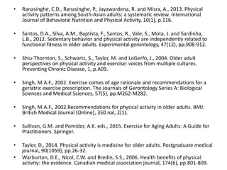 • Ranasinghe, C.D., Ranasinghe, P., Jayawardena, R. and Misra, A., 2013. Physical
activity patterns among South-Asian adults: a systematic review. International
Journal of Behavioral Nutrition and Physical Activity, 10(1), p.116.
• Santos, D.A., Silva, A.M., Baptista, F., Santos, R., Vale, S., Mota, J. and Sardinha,
L.B., 2012. Sedentary behavior and physical activity are independently related to
functional fitness in older adults. Experimental gerontology, 47(12), pp.908-912.
• Shiu-Thornton, S., Schwartz, S., Taylor, M. and LoGerfo, J., 2004. Older adult
perspectives on physical activity and exercise: voices from multiple cultures.
Preventing Chronic Disease, 1, p.A09.
• Singh, M.A.F., 2002. Exercise comes of age rationale and recommendations for a
geriatric exercise prescription. The Journals of Gerontology Series A: Biological
Sciences and Medical Sciences, 57(5), pp.M262-M282.
• Singh, M.A.F., 2002.Recommendations for physical activity in older adults. BMJ:
British Medical Journal (Online), 350.nal, 2(1).
• Sullivan, G.M. and Pomidor, A.K. eds., 2015. Exercise for Aging Adults: A Guide for
Practitioners. Springer.
• Taylor, D., 2014. Physical activity is medicine for older adults. Postgraduate medical
journal, 90(1059), pp.26-32.
• Warburton, D.E., Nicol, C.W. and Bredin, S.S., 2006. Health benefits of physical
activity: the evidence. Canadian medical association journal, 174(6), pp.801-809.
 
