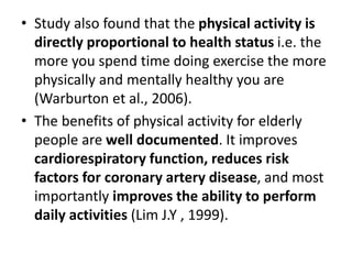 • Study also found that the physical activity is
directly proportional to health status i.e. the
more you spend time doing exercise the more
physically and mentally healthy you are
(Warburton et al., 2006).
• The benefits of physical activity for elderly
people are well documented. It improves
cardiorespiratory function, reduces risk
factors for coronary artery disease, and most
importantly improves the ability to perform
daily activities (Lim J.Y , 1999).
 