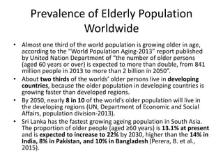 Prevalence of Elderly Population
Worldwide
• Almost one third of the world population is growing older in age,
according to the “World Population Aging-2013” report published
by United Nation Department of “the number of older persons
(aged 60 years or over) is expected to more than double, from 841
million people in 2013 to more than 2 billion in 2050”.
• About two thirds of the worlds’ older persons live in developing
countries, because the older population in developing countries is
growing faster than developed regions.
• By 2050, nearly 8 in 10 of the world’s older population will live in
the developing regions (UN, Department of Economic and Social
Affairs, population division-2013).
• Sri Lanka has the fastest growing ageing population in South Asia.
The proportion of older people (aged ≥60 years) is 13.1% at present
and is expected to increase to 22% by 2030, higher than the 14% in
India, 8% in Pakistan, and 10% in Bangladesh (Perera, B. et al.,
2015).
 
