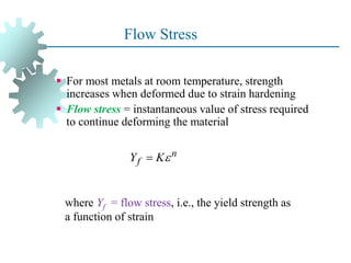 Flow Stress
 For most metals at room temperature, strength
increases when deformed due to strain hardening
 Flow stress = instantaneous value of stress required
to continue deforming the material
17
where Yf = flow stress, i.e., the yield strength as
a function of strain
n
f
Y K

 
