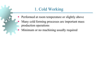 1. Cold Working
 Performed at room temperature or slightly above
 Many cold forming processes are important mass
production operations
 Minimum or no machining usually required
21
 