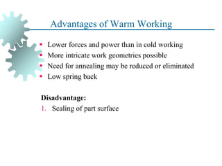 Advantages of Warm Working
 Lower forces and power than in cold working
 More intricate work geometries possible
 Need for annealing may be reduced or eliminated
 Low spring back
Disadvantage:
1. Scaling of part surface
36
 