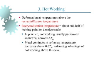 3. Hot Working
 Deformation at temperatures above the
recrystallization temperature
 Recrystallization temperature = about one-half of
melting point on absolute scale
 In practice, hot working usually performed
somewhat above 0.6Tm
 Metal continues to soften as temperature
increases above 0.6Tm, enhancing advantage of
hot working above this level
37
 