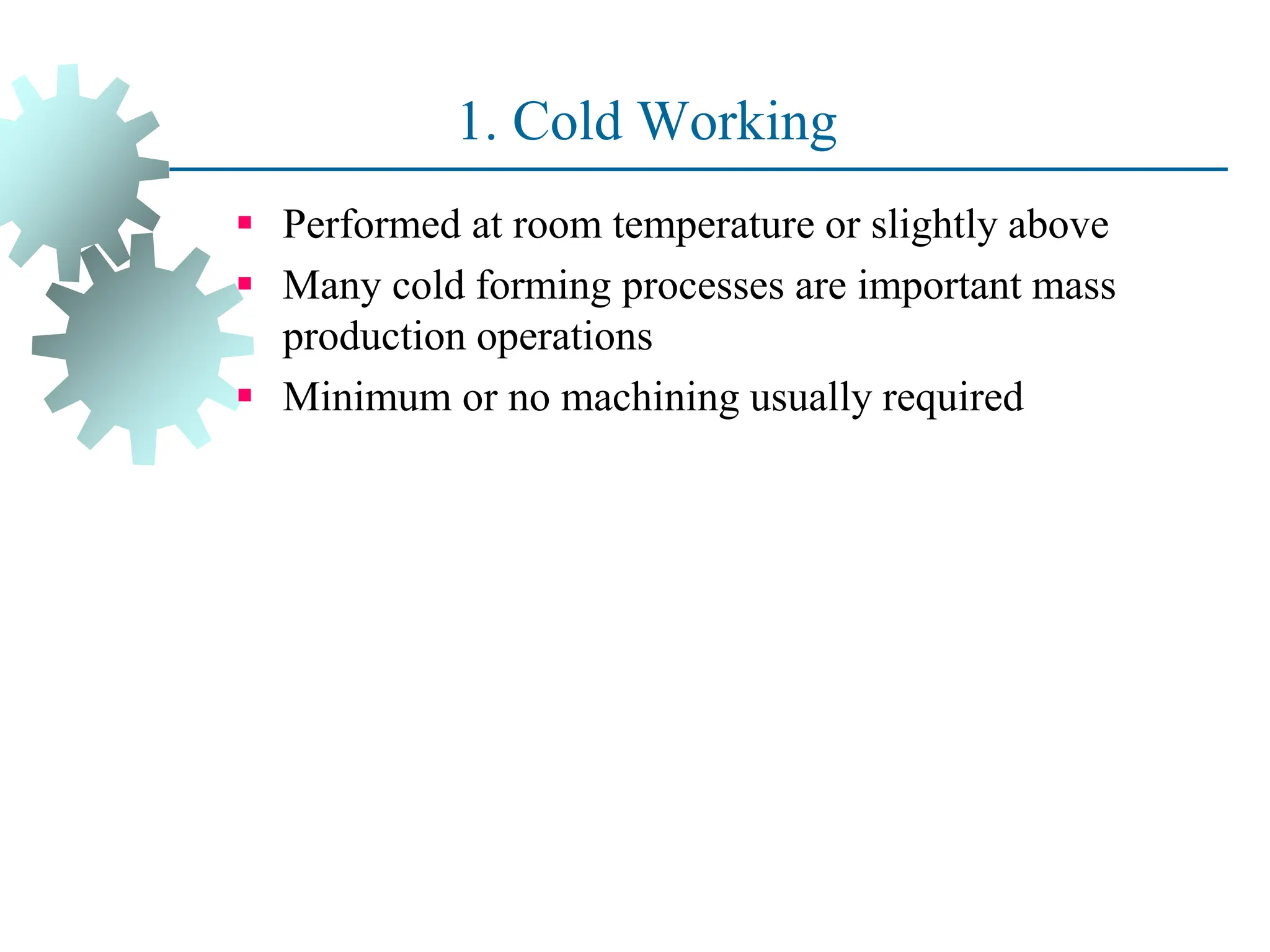 1. Cold Working
 Performed at room temperature or slightly above
 Many cold forming processes are important mass
production operations
 Minimum or no machining usually required
21
 