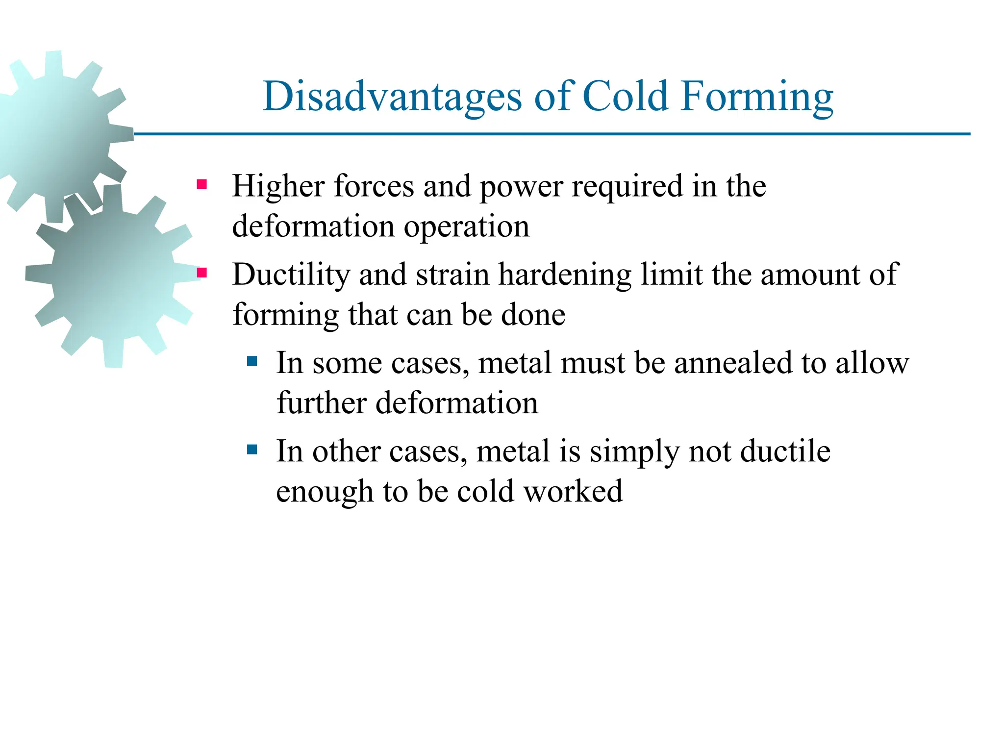 Disadvantages of Cold Forming
 Higher forces and power required in the
deformation operation
 Ductility and strain hardening limit the amount of
forming that can be done
 In some cases, metal must be annealed to allow
further deformation
 In other cases, metal is simply not ductile
enough to be cold worked
23
 