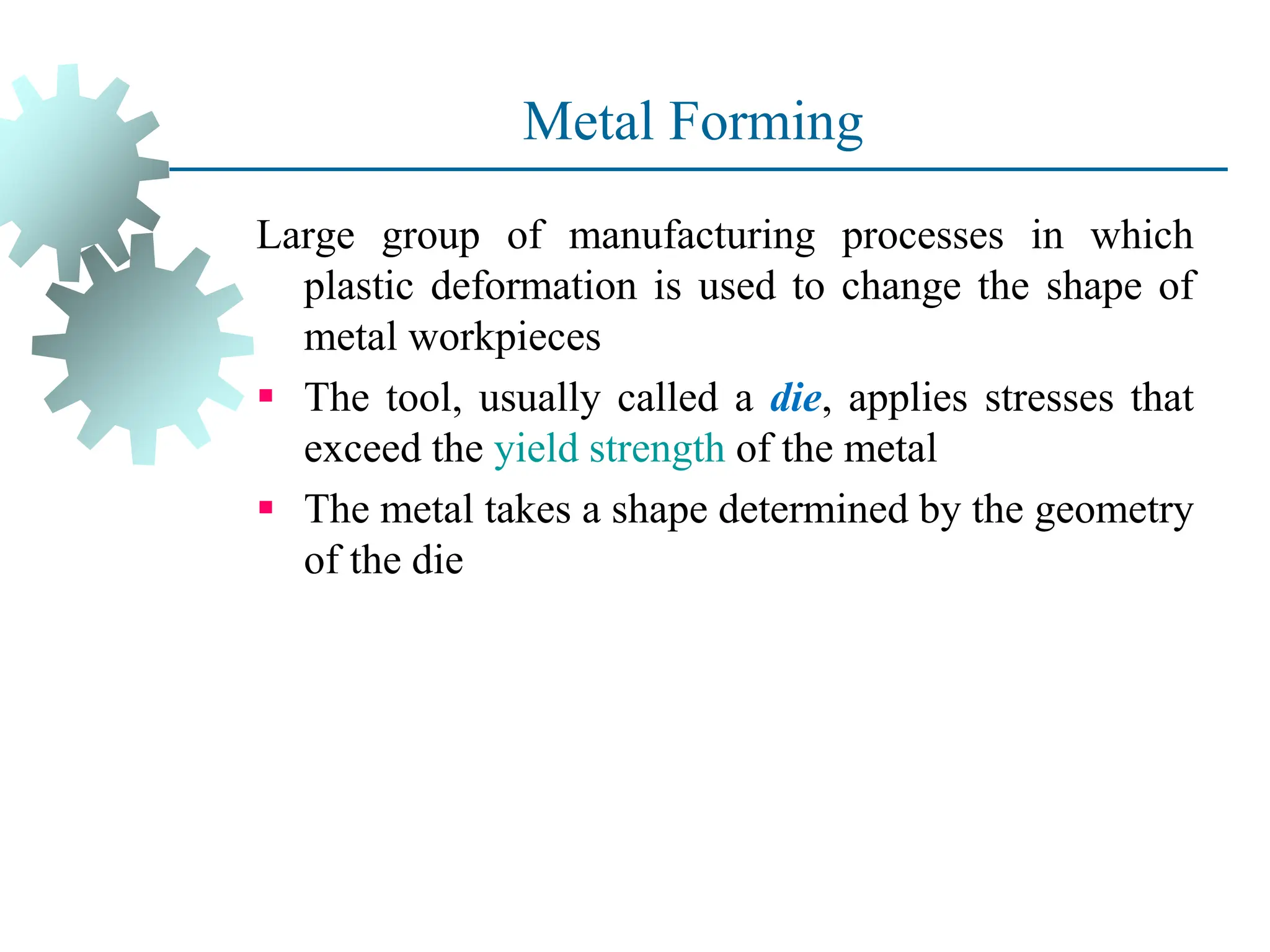Metal Forming
Large group of manufacturing processes in which
plastic deformation is used to change the shape of
metal workpieces
 The tool, usually called a die, applies stresses that
exceed the yield strength of the metal
 The metal takes a shape determined by the geometry
of the die
3
 