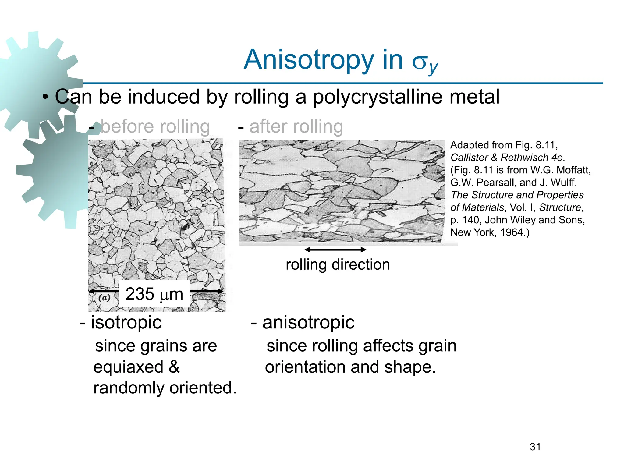 31
• Can be induced by rolling a polycrystalline metal
- before rolling
235 mm
- after rolling
- anisotropic
since rolling affects grain
orientation and shape.
rolling direction
Adapted from Fig. 8.11,
Callister & Rethwisch 4e.
(Fig. 8.11 is from W.G. Moffatt,
G.W. Pearsall, and J. Wulff,
The Structure and Properties
of Materials, Vol. I, Structure,
p. 140, John Wiley and Sons,
New York, 1964.)
Anisotropy in sy
- isotropic
since grains are
equiaxed &
randomly oriented.
 