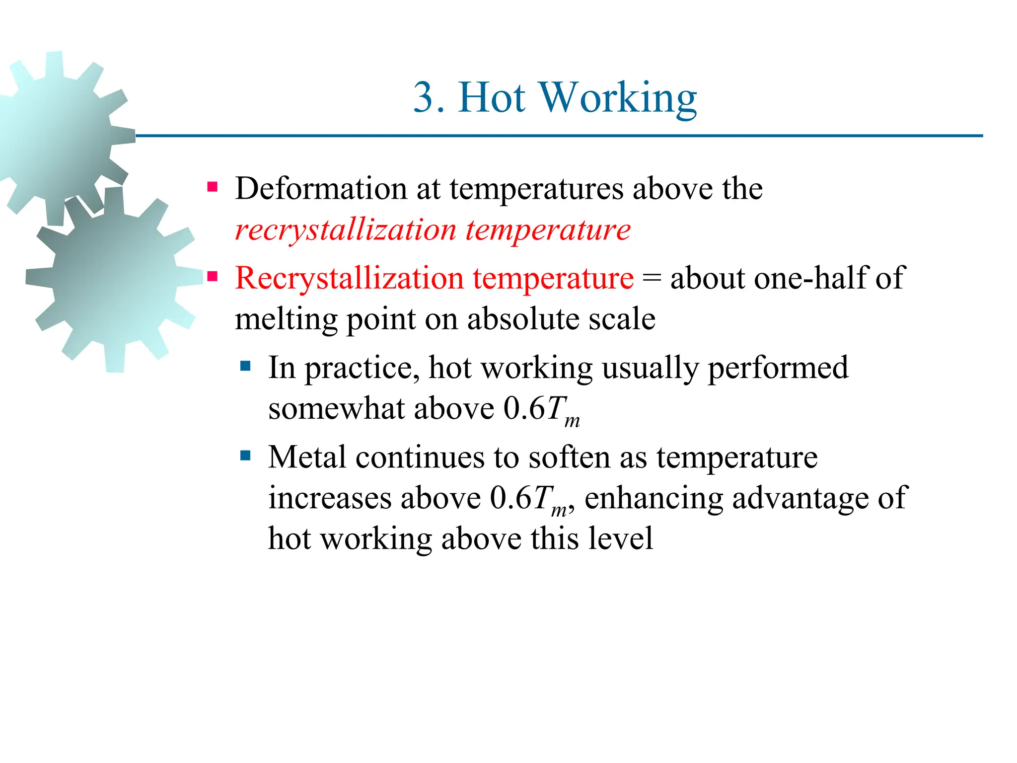 3. Hot Working
 Deformation at temperatures above the
recrystallization temperature
 Recrystallization temperature = about one-half of
melting point on absolute scale
 In practice, hot working usually performed
somewhat above 0.6Tm
 Metal continues to soften as temperature
increases above 0.6Tm, enhancing advantage of
hot working above this level
37
 