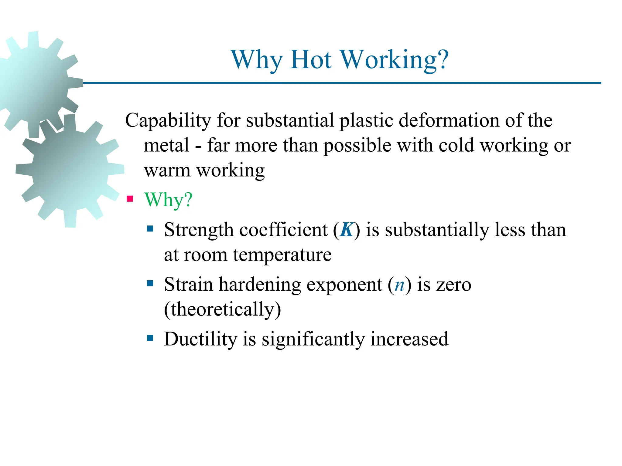 Why Hot Working?
Capability for substantial plastic deformation of the
metal - far more than possible with cold working or
warm working
 Why?
 Strength coefficient (K) is substantially less than
at room temperature
 Strain hardening exponent (n) is zero
(theoretically)
 Ductility is significantly increased
38
 