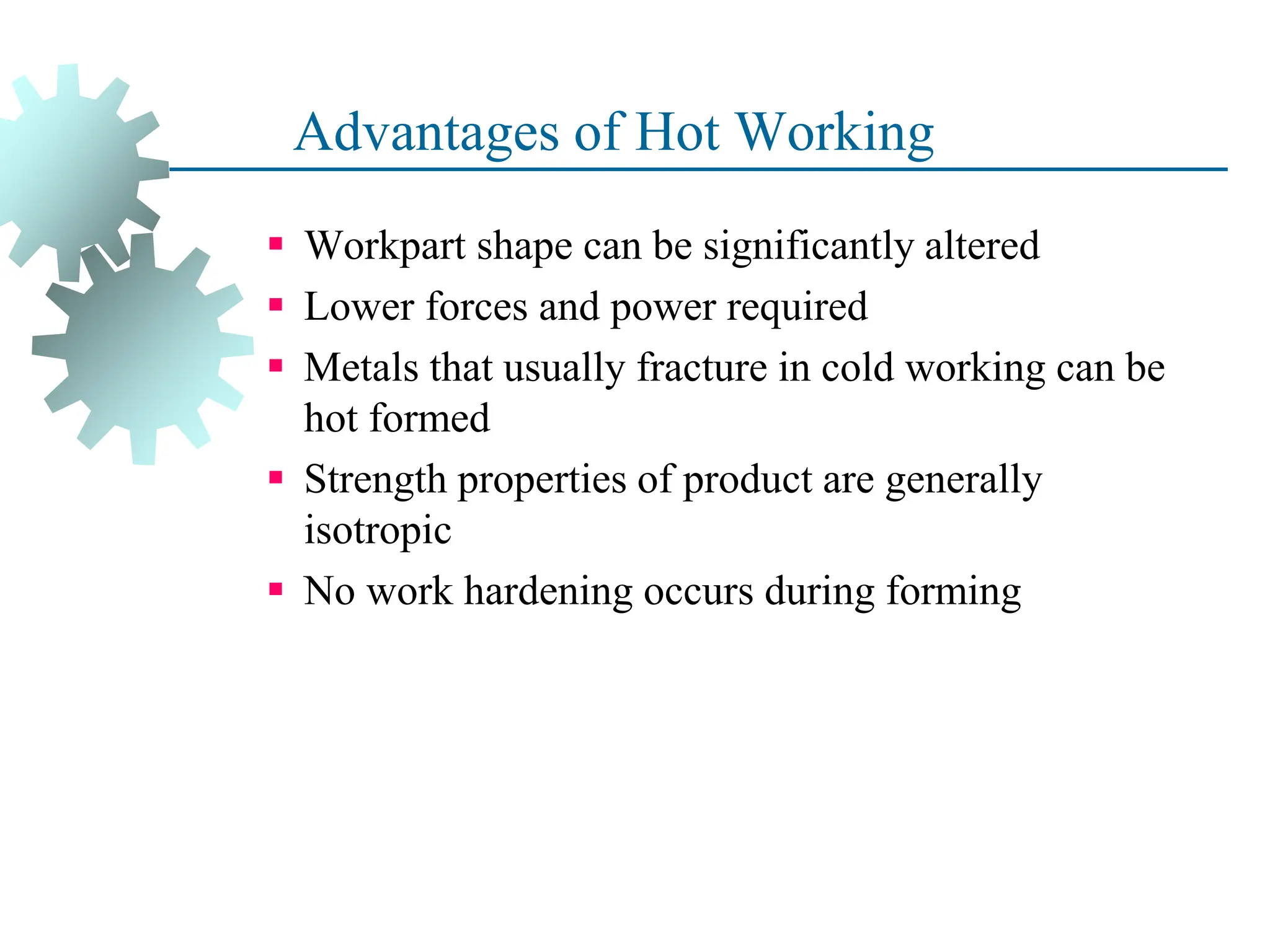 Advantages of Hot Working
 Workpart shape can be significantly altered
 Lower forces and power required
 Metals that usually fracture in cold working can be
hot formed
 Strength properties of product are generally
isotropic
 No work hardening occurs during forming
39
 