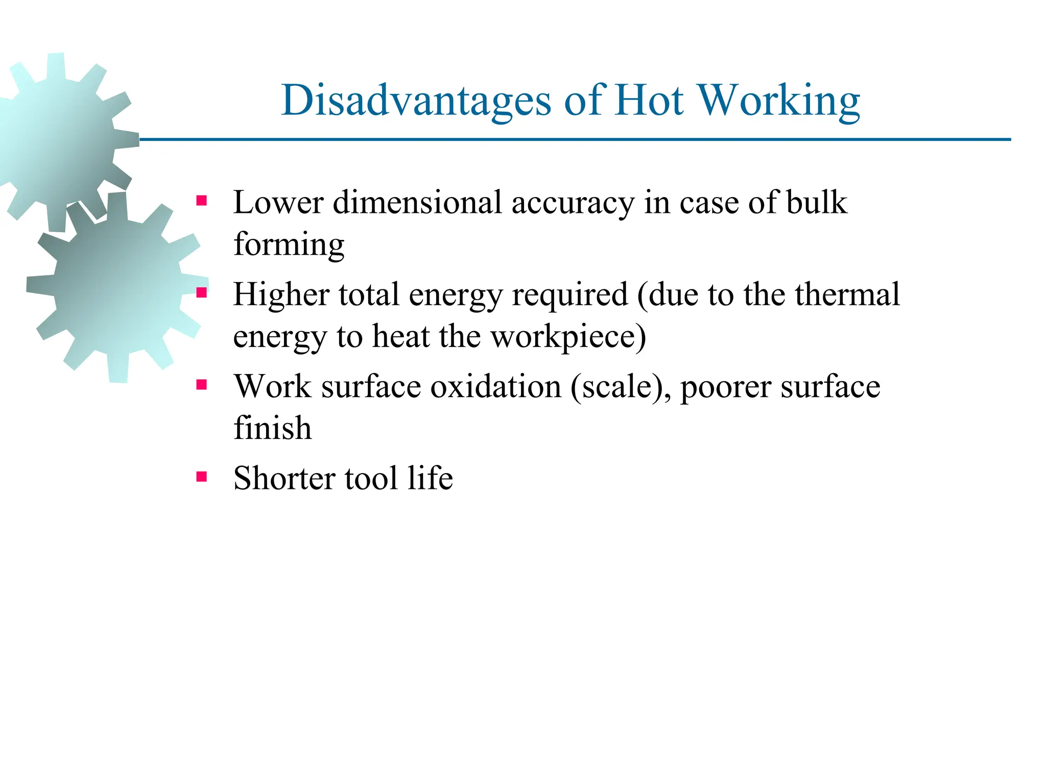 Disadvantages of Hot Working
 Lower dimensional accuracy in case of bulk
forming
 Higher total energy required (due to the thermal
energy to heat the workpiece)
 Work surface oxidation (scale), poorer surface
finish
 Shorter tool life
40
 