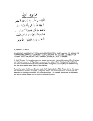 20. DUROOD-E-AWAL

ALLAHUMMA SALLI ALA SAYYIDINA MUHAMMADIN AFDALI AMBIYAAA’IKA WA AKRAMI AS
FIYAAA’IKA MAN FAA DAT MIN NURIHI JAMI’IL ANWAARI WA SAAHIBIL MU’JIZAATI WA
SAAHIBIL MAQAAMIL MAHMUDI WA SAYYIDIL AWWALINA WAL AKHIREEN.

“O Allah! Shower Thy beneficence on our Master Muhammad, the most favoured of Thy Prophets
and the most honoured of Thy chosen persons, whose radiant life is the source of all light and
who is the conferee of miracles and conferee of the most glorious place (Maqaam-e-Mahmood),
and who is the leader of the previous and the later”.

Those who recite this Durood Shareef reach the first place before Allah Ta’ala. It is for this reason
that this Durood is called Durood-e-Awal (First). Those who read this Durood Shareef daily are
rewarded abundantly and all their bad habits evaporate. This Salawat fetches the reciter nearer
and nearer to Allah Ta’ala and brings forth all kinds of delight.
 
