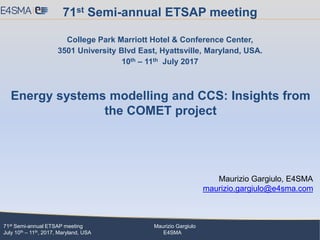 71st Semi-annual ETSAP meeting Maurizio Gargiulo
July 10th – 11th, 2017, Maryland, USA E4SMA
Maurizio Gargiulo, E4SMA
maurizio.gargiulo@e4sma.com
71st Semi-annual ETSAP meeting
College Park Marriott Hotel & Conference Center,
3501 University Blvd East, Hyattsville, Maryland, USA.
10th – 11th July 2017
Energy systems modelling and CCS: Insights from
the COMET project
 