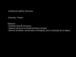 Unidade de trabalho: Estruturas 
Dimensão - Projeto 
Objetivos: 
- Conhecer tipos de estruturas; 
- Explorar estruturas no âmbito da forma e função; 
- Dominar atividades coordenadas e interligadas, para a realização de um objeto. 
 