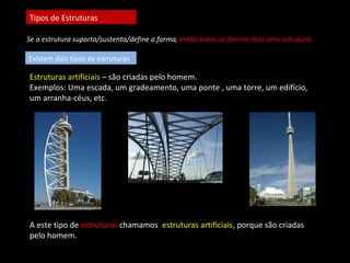 Tipos de Estruturas 
Se a estrutura suporta/sustenta/define a forma, então todas as formas têm uma estrutura. 
Existem dois tipos de estruturas 
Estruturas artificiais – são criadas pelo homem. 
Exemplos: Uma escada, um gradeamento, uma ponte , uma torre, um edifício, 
um arranha-céus, etc. 
A este tipo de estruturas chamamos estruturas artificiais, porque são criadas 
pelo homem. 
 