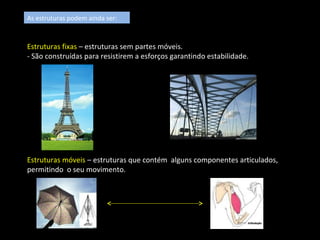 As estruturas podem ainda ser: 
Estruturas fixas – estruturas sem partes móveis. 
- São construídas para resistirem a esforços garantindo estabilidade. 
Estruturas móveis – estruturas que contém alguns componentes articulados, 
permitindo o seu movimento. 
 