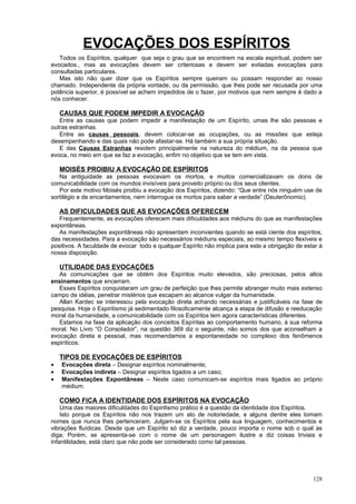 EVOCAÇÕES DOS ESPÍRITOS
   Todos os Espíritos, qualquer que seja o grau que se encontrem na escala espiritual, podem ser
evocados., mas as evocações devem ser criteriosas e devem ser evitadas evocações para
consultadas particulares.
   Mas isto não quer dizer que os Espíritos sempre queiram ou possam responder ao nosso
chamado. Independente da própria vontade, ou da permissão, que lhes pode ser recusada por uma
potência superior, é possível se achem impedidos de o fazer, por motivos que nem sempre é dado a
nós conhecer.

    CAUSAS QUE PODEM IMPEDIR A EVOCAÇÃO
   Entre as causas que podem impedir a manifestação de um Espírito, umas lhe são pessoas e
outras estranhas.
   Entre as causas pessoais, devem colocar-se as ocupações, ou as missões que esteja
desempenhando e das quais não pode afastar-se. Há também a sua própria situação.
   E das Causas Estranhas residem principalmente na natureza do médium, na da pessoa que
evoca, no meio em que se faz a evocação, enfim no objetivo que se tem em vista.

    MOISÉS PROIBIU A EVOCAÇÃO DE ESPÍRITOS
   Na antiguidade as pessoas evocavam os mortos, e muitos comercializavam os dons de
comunicabilidade com os mundos invisíveis para proveito próprio ou dos seus clientes.
   Por este motivo Moisés proibiu a evocação dos Espíritos, dizendo: “Que entre nós ninguém use de
sortilégio e de encantamentos, nem interrogue os mortos para saber a verdade” (Deuterônomio).

    AS DIFICULDADES QUE AS EVOCAÇÕES OFERECEM
   Frequentemente, as evocações oferecem mais dificuldades aos médiuns do que as manifestações
expontâneas.
   As manifestações expontâneas não apresentam inconvientes quando se está ciente dos espíritos,
das necessidades. Para a evocação são necessários médiuns especiais, ao mesmo tempo flexíveis e
positivos. A faculdade de evocar todo e qualquer Espírito não implica para este a obrigação de estar à
nossa disposição.

    UTILIDADE DAS EVOCAÇÕES
   As comunicações que se obtém dos Espíritos muito elevados, são preciosas, pelos altos
ensinamentos que encerram.
   Esses Espíritos conquistaram um grau de perfeição que lhes permite abranger muito mais extenso
campo de idéias, penetrar mistérios que escapam ao alcance vulgar da humanidade.
   Allan Kardec se interessou pela evocação direta achando necessárias e justificáveis na fase de
pesquisa. Hoje o Espiritismo já sedimentado filosoficamente alcança a etapa de difusão e reeducação
moral da humanidade, a comunicabilidade com os Espíritos tem agora características diferentes.
   Estamos na fase da aplicação dos conceitos Espíritas ao comportamento humano, à sua reforma
moral. No Livro “O Consolador”, na questão 369 diz o seguinte, não somos dos que aconselham a
evocação direta e pessoal, mas recomendamos a espontaneidade no complexo dos fenômenos
espiríticos.

    TIPOS DE EVOCAÇÕES DE ESPÍRITOS
•   Evocações direta – Designar espíritos nominalmente;
•   Evocações indireta – Designar espíritos ligados a um caso;
•   Manifestações Expontâneas – Neste caso comunicam-se espíritos mais ligados ao próprio
    médium.

    COMO FICA A IDENTIDADE DOS ESPÍRITOS NA EVOCAÇÃO
    Uma das maiores dificuldades do Espiritismo prático é a questão da identidade dos Espíritos.
    Isto porque os Espíritos não nos trazem um ato de notoriedade, e alguns dentre eles tomam
nomes que nunca lhes pertenceram. Julgam-se os Espíritos pela sua linguagem, conhecimentos e
vibrações fluídicas. Desde que um Espírito só diz a verdade, pouco importa o nome sob o qual as
diga; Porém, se apresenta-se com o nome de um personagem ilustre e diz coisas triviais e
infantilidades, está claro que não pode ser considerado como tal pessoas.




                                                                                                  128
 
