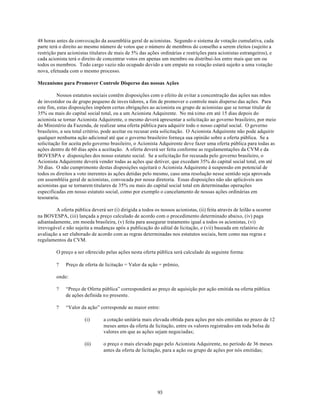 48 horas antes da convocação da assembléia geral de acionistas. Segundo o sistema de votação cumulativa, cada
parte terá o direito ao mesmo número de votos que o número de membros do conselho a serem eleitos (sujeito a
restrição para acionistas titulares de mais de 5% das ações ordinárias e restrições para acionistas estrangeiros), e
cada acionista terá o direito de concentrar votos em apenas um membro ou distribui-los entre mais que um ou
todos os membros. Todo cargo vazio não ocupado devido a um empate na votação estará sujeito a uma votação
nova, efetuada com o mesmo processo.

Mecanismo para Promover Controle Disperso das nossas Ações

          Nossos estatutos sociais contêm disposições com o efeito de evitar a concentração das ações nas mãos
de investidor ou de grupo pequeno de inves tidores, a fim de promover o controle mais disperso das ações. Para
este fim, estas disposições impõem certas obrigações ao acionista ou grupo de acionistas que se tornar titular de
35% ou mais do capital social total, ou a um Acionista Adquirente. No má ximo em até 15 dias depois do
acionista se tornar Acionista Adquirente, o mesmo deverá apresentar a solicitação ao governo brasileiro, por meio
do Ministério da Fazenda, de realizar uma oferta pública para adquirir todo o nosso capital social. O governo
brasileiro, a seu total critério, pode aceitar ou recusar esta solicitação. O Acionista Adquirente não pode adquirir
qualquer nenhuma ação adicional até que o governo brasileiro forneça sua opinião sobre a oferta pública. Se a
solicitação for aceita pelo governo brasileiro, o Acionista Adquirente deve fazer uma oferta pública para todas as
ações dentro de 60 dias após a aceitação. A oferta deverá ser feita conforme as regulamentações da CVM e da
BOVESPA e disposições dos nosso estatuto social. Se a solicitação for recusada pelo governo brasileiro, o
Acionista Adquirente deverá vender todas as ações que detiver, que excedam 35% do capital social total, em até
30 dias. O não cumprimento destas disposições sujeitará o Acionista Adquirente à suspensão em potencial de
todos os direitos a voto inerentes às ações detidas pelo mesmo, caso uma resolução nesse sentido seja aprovada
em assembléia geral de acionistas, convocada por nossa diretoria. Essas disposições não são aplicáveis aos
acionistas que se tornarem titulares de 35% ou mais do capital social total em determinadas operações
especificadas em nosso estatuto social, como por exemplo o cancelamento de nossas ações ordinárias em
tesouraria.

         A oferta pública deverá ser (i) dirigida a todos os nossos acionistas, (ii) feita através de leilão a ocorrer
na BOVESPA, (iii) lançada a preço calculado de acordo com o procedimento determinado abaixo, (iv) paga
adiantadamente, em moeda brasileira, (v) feita para assegurar tratamento igual a todos os acionistas, (vi)
irrevogável e não sujeita a mudanças após a publicação do edital de licitação, e (vii) baseada em relatório de
avaliação a ser elaborado de acordo com as regras determinadas nos estatutos sociais, bem como nas regras e
regulamentos da CVM.

         O preço a ser oferecido pelas ações nesta oferta pública será calculado da seguinte forma:

         ?    Preço de oferta de licitação = Valor da ação + prêmio,

         onde:

         ?    “Preço de Oferta pública” corresponderá ao preço de aquisição por ação emitida na oferta pública
              de ações definida no presente.

         ?    “Valor da ação” corresponde ao maior entre:

                       (i)       a cotação unitária mais elevada obtida para ações por nós emitidas no prazo de 12
                                 meses antes da oferta de licitação, entre os valores registrados em toda bolsa de
                                 valores em que as ações sejam negociadas;

                       (ii)      o preço o mais elevado pago pelo Acionista Adquirente, no período de 36 meses
                                 antes da oferta de licitação, para a ação ou grupo de ações por nós emitidas;




                                                            93
 