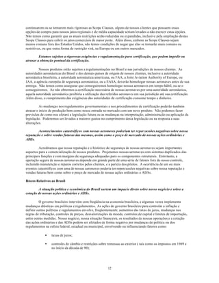 continuarem ou se tornarem mais rigorosas as Scope Clauses, alguns de nossos clientes que possuem essas
opções de compra para nossos jatos regionais e de média capacidade seriam levados a não exercer estas opções.
Não temos como garantir que as atuais restrições serão reduzidas ou expandidas, inclusive pela ampliação destas
Scope Clauses para cobrir os jatos comerciais de maior porte. Além disso, embora as Scope Clauses sejam
menos comuns fora dos Estados Unidos, não temos condições de negar que elas se tornarão mais comuns ou
restritivas, ou que outra forma de restrição virá, na Europa ou em outros mercados.

         Estamos sujeitos a rigorosas exigências e regulamentação para certificação, que podem impedir ou
atrasar a obtenção pontual da certificação.

         Nossos produtos estão sujeitos a regulamentações no Brasil e nas jurisdições de nossos clientes. As
autoridades aeronáuticas do Brasil e dos demais países de origem de nossos clientes, inclusive a autoridade
aeronáutica brasileira, a autoridade aeronáutica americana, ou FAA, a Joint Aviation Authority of Europe, ou
JAA, a agência européia de segurança aeronáutica, ou a EASA, deverão homologar nossas aeronaves antes de sua
entrega. Não temos como assegurar que conseguiremos homologar nossas aeronaves em tempo hábil, ou se o
conseguiremos. Ao não obtermos a certificação necessária de nossas aeronaves por uma autoridade aeronáutica,
aquela autoridade aeronáutica proibiria a utilização das referidas aeronaves em sua jurisdição até sua certificação.
Além disso, o cumprimento das exigências das autoridades de certificação consome tempo e dinheiro.

          As mudanças nos regulamentos governamentais e nos procedimentos de certificação poderão também
atrasar o início de produção bem como nossa entrada no mercado com um novo produto. Não podemos fazer
previsões de como nos afetará a legislação futura ou as mudanças na interpretação, administração ou aplicação da
legislação. Poderemos ser levados a maiores gastos no cumprimento desta legislação ou na resposta a suas
alterações.

        Acontecimentos catastróficos com nossas aeronaves poderiam ter repercussões negativas sobre nossa
reputação e sobre vendas futuras das mesmas, assim como o preço de mercado de nossas ações ordinárias e
ADSs.

         Acreditamos que nossa reputação e o histórico de segurança de nossas aeronaves sejam importantes
aspectos para a comercialização de nossos produtos. Projetamos nossas aeronaves com sistemas duplicados das
principais funções e com margens de segurança adequadas para os componentes estruturais. Entretanto, a
operação segura de nossas aeronaves depende em grande parte de uma série de fatores fora do nosso controle,
incluindo manutenção e reparos corretos pelos clientes, e a perícia dos pilotos. A ocorrência de um ou mais
eventos catastróficos com uma de nossas aeronaves poderia ter repercussões negativas sobre nossa reputação e
vendas futuras bem como sobre o preço de mercado de nossas ações ordinárias e ADSs.

Riscos Relativos ao Brasil

        A situação política e econômica do Brasil surtem um impacto direto sobre nosso negócio e sobre a
cotação de nossas ações ordinárias e ADSs.

         O governo brasileiro intervém com freqüência na economia brasileira, e algumas vezes implementa
mudanças drásticas em políticas e regulamentos. As ações do governo brasileiro para controlar a inflação e
definir outras políticas e regulamentos envolve, freqüentemente, aumentos das taxas de juros, mudanças nas
regras de tributação, controles de preços, desvalorizações da moeda, controles de capital e limites de importação,
entre outras medidas. Nosso negócio, nossa situação financeira, os resultados de nossas operações e a cotação
das ações ordinárias e das ADSs podem ser afetados de forma negativa por mudanças de política ou dos
regulamentos na esfera federal, estadual ou municipal, envolvendo ou influenciando fatores como:

             •    taxas de juros;

             •    controles de câmbio e restrições sobre remessas ao exterior ( tais como os impostos em 1989 e
                  no início da década de 90);




                                                          12
 