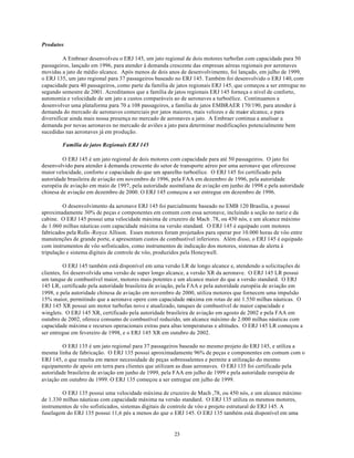 Produtos

          A Embraer desenvolveu o ERJ 145, um jato regional de dois motores turbofan com capacidade para 50
passageiros, lançado em 1996, para atender à demanda crescente das empresas aéreas regionais por aeronaves
movidas a jato de médio alcance. Após menos de dois anos de desenvolvimento, foi lançado, em julho de 1999,
o ERJ 135, um jato regional para 37 passageiros baseado no ERJ 145. Também foi desenvolvido o ERJ 140, com
capacidade para 40 passageiros, como parte da família de jatos regionais ERJ 145, que começou a ser entregue no
segundo semestre de 2001. Acreditamos que a família de jatos regionais ERJ 145 forneça o nível de conforto,
autonomia e velocidade de um jato a custos comparáveis ao de aeronaves a turboélice. Continuamos a
desenvolver uma plataforma para 70 a 108 passageiros, a família de jatos EMBRAER 170/190, para atender à
demanda do mercado de aeronaves comerciais por jatos maiores, mais velozes e de maior alcance, e para
diversificar ainda mais nossa presença no mercado de aeronaves a jato. A Embraer continua a analisar a
demanda por novas aeronaves no mercado de aviões a jato para determinar modificações potencialmente bem
sucedidas nas aeronaves já em produção.

        Família de jatos Regionais ERJ 145

         O ERJ 145 é um jato regional de dois motores com capacidade para até 50 passageiros. O jato foi
desenvolvido para atender à demanda crescente do setor de transporte aéreo por uma aeronave que oferecesse
maior velocidade, conforto e capacidade do que um aparelho turboélice. O ERJ 145 foi certificado pela
autoridade brasileira de aviação em novembro de 1996, pela FAA em dezembro de 1996, pela autoridade
européia de aviação em maio de 1997, pela autoridade australiana de aviação em junho de 1998 e pela autoridade
chinesa de aviação em dezembro de 2000. O ERJ 145 começou a ser entregue em dezembro de 1996.

         O desenvolvimento da aeronave ERJ 145 foi parcialmente baseado no EMB 120 Brasília, e possui
aproximadamente 30% de peças e componentes em comum com essa aeronave, incluindo a seção no nariz e da
cabine. O ERJ 145 possui uma velocidade máxima de cruzeiro de Mach .78, ou 450 nós, e um alcance máximo
de 1.060 milhas náuticas com capacidade máxima na versão standard. O ERJ 145 é equipado com motores
fabricados pela Rolls -Royce Allison. Esses motores foram projetados para operar por 10.000 horas de vôo entre
manutenções de grande porte, e apresentam custos de combustível inferiores. Além disso, o ERJ 145 é equipado
com instrumentos de vôo sofisticados, como instrumentos de indicação dos motores, sistemas de alerta à
tripulação e sistema digitais de controle de vôo, produzidos pela Honeywell.

          O ERJ 145 também está disponível em uma versão LR de longo alcance e, atendendo a solicitações de
clientes, foi desenvolvida uma versão de super longo alcance, a versão XR da aeronave. O ERJ 145 LR possui
um tanque de combustível maior, motores mais potentes e um alcance maior do que a versão standard. O ERJ
145 LR, certificado pela autoridade brasileira de aviação, pela FAA e pela autoridade européia de aviação em
1998, e pela autoridade chinesa de aviação em novembro de 2000, utiliza motores que fornecem uma impulsão
15% maior, permitindo que a aeronave opere com capacidade máxima em rotas de até 1.550 milhas náuticas. O
ERJ 145 XR possui um motor turbofan novo e atualizado, tanques de combustível de maior capacidade e
winglets. O ERJ 145 XR, certificado pela autoridade brasileira de aviação em agosto de 2002 e pela FAA em
outubro de 2002, oferece consumo de combustível reduzido, um alcance máximo de 2.000 milhas náuticas com
capacidade máxima e recursos operacionais extras para altas temperaturas e altitudes. O ERJ 145 LR começou a
ser entregue em fevereiro de 1998, e o ERJ 145 XR em outubro de 2002.

         O ERJ 135 é um jato regional para 37 passageiros baseado no mesmo projeto do ERJ 145, e utiliza a
mesma linha de fabricação. O ERJ 135 possui aproximadamente 96% de peças e componentes em comum com o
ERJ 145, o que resulta em menor necessidade de peças sobressalentes e permite a utilização do mesmo
equipamento de apoio em terra para clientes que utilizam as duas aeronaves. O ERJ 135 foi certificado pela
autoridade brasileira de aviação em junho de 1999, pela FAA em julho de 1999 e pela autoridade européia de
aviação em outubro de 1999. O ERJ 135 começou a ser entregue em julho de 1999.

         O ERJ 135 possui uma velocidade máxima de cruzeiro de Mach ,78, ou 450 nós, e um alcance máximo
de 1.330 milhas náuticas com capacidade máxima na versão standard. O ERJ 135 utiliza os mesmos motores,
instrumentos de vôo sofisticados, sistemas digitais de controle de vôo e projeto estrutural do ERJ 145. A
fuselagem do ERJ 135 possui 11,6 pés a menos do que o ERJ 145. O ERJ 135 também está disponível em uma


                                                       23
 