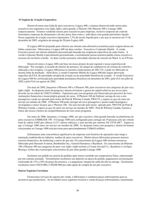 O Negócio de Aviação Corporativa

         Desenvolvemos uma linha de jatos executivos, Legacy 600, e estamos desenvolvendo outros jatos
executivos nos segmentos very light, light e ultra-grande, o Phenom 100, Phenom 300 e Lineage 1000,
respectivamente. Estamos vendendo nossos jatos executivos para empresas, inclusive empresas de controle
fracionário, empresas de afretamento e de táxi aéreo, bem como a indivíduos com grande patrimônio líquido.
Nosso segmento de aviação executiva representou 7,3% da receita líquida para o ano que se encerrou em 31 de
dezembro de 2005, originária da entrega de 20 jatos Legacy 600.

         O Legacy 600 foi projetado para oferecer aos clientes uma alternativa econômica para viagens aéreas em
linhas comerciais. Oferecemos o Legacy 600 em duas versões: Executiva e Corporate Shuttle. A versão
Executiva possui um interior altamente personalizado baseado nas exigências específicas de cada cliente. A
versão Corporate Shuttle é parcialmente personalizada, e normalmente possui assentos padrão classe executiva e
recursos de escritório a bordo. As duas versões possuem velocidade máxima de cruzeiro de Mach .8, ou 470 nós.

         Desenvolvemos o Legacy 600 com base em nosso projeto de jato regional e nossa experiência de
fabricação. Por exemplo, à exceção do interior da aeronave, do tanque de combustível, do sistema de controle e
indicação e dos winglets, o Legacy 600 possui os mesmos comp onentes do ERJ 135, e pode ser fabricado na
mesma linha de produção. Além disso, a versão Corporate Shuttle do Legacy 600 não requer aprovação
específica da FAA, da autoridade européia de aviação ou da autoridade brasileira de aviação. A versão Executiva
do Legacy 600 foi certificada pela autoridade aeronáutica brasileira em dezembro de 2001, pela JAA em julho de
2002 e pela FAA em agosto de 2002.

           Em maio de 2005, lançamos o Phenom 100 e o Phenom 300, jatos executivos nas categorias de jato very
light e light. As despesas totais de pesquisa e desenvolvimento e gastos de capital relativas aos novos jatos
deverão ser na ordem de US$235 milhões. Esperamos que esse programa seja financiado por parceiros de risco,
instituições financeiras e nossa própria geração de caixa. O Phenom 100 da Embraer carrega de seis a oito
passageiros e pode ser operado pelo motor da Pratt & Whitney Canada, PW617F, e espera-se que ele entre em
serviço em meados de 2008. O Phenom 300 pode carregar até nove passageiros e possui maior fuselagem e
envergadura e maior alcance que o Phenom 100. Ele será movido pelo motor operado pelo PW535E da Pratt &
Whitney Canada, e espera-se que ele entre em serviço em meados de 2009. Pratt & Whitney Canada, Garmin e
Eaton são nossos clientes de compartilhamento de risco nesse programa.

          Em maio de 2006, lançamos o Lineage 1000, um jato executivo ultra-grande baseado na plataforma de
jatos executivos EMBRAER 190. O Lineage 1000 será configurado para carregar até 19 pessoas com um volume
total de cabine 4.085 pés cúbicos (115,7 metros cúbicos), e será movido por motores GE CF34-10E7. Espera-se
que o Lineage 1000 entre em serviço em meados de 2008. As despesas totais com pesquisa e desenvolvimento
relacionadas ao Lineage 1000 está previstas para aproximadamente US$60,0 milhões.

         Enfrentamos uma concorrência significativa de empresas com histórico de operações mais longo e
reputação estabelecida na indústria madura de jatos executivos. Muitos desses fabricantes possuem maiores
recursos financeiros, de marketing e outros do que nós. Os concorrentes do Legacy 600 incluem aeronaves
fabricadas pela Dassault Aviation, Bombardier Inc., General Dynamics e Raytheon. Os concorrentes do Phenom
100 e Phenom 300 nas categorias de jatos very light e light incluem a Cessna Aircraft Co., Raytheon e a Eclipse.
Boeing e Airbus são os principais concorrentes do jato ultra-grande Lineage 1000.

         Incluímos um pedido na carteira de pedidos após termos recebido um compromisso firme, representado
por um contrato assinado. Normalmente recebemos um depósito na época do pedido, pagamentos em prestações
totalizando de 15% a 30% do preço da aeronave, e o pagamento integral do saldo devido na entrega. Geralmente
recebemos entre US$10.000 e US$200.000 por cada opção de compra de um jato executivo.

Outros Negócios Correlatos

        Fornecemos serviços de suporte pós venda, e fabricamos e vendemos peças sobressalentes para as
aeronaves que produzimos. As atividades nesse segmento incluem a venda de peças sobressalentes, manutenção



                                                        30
 