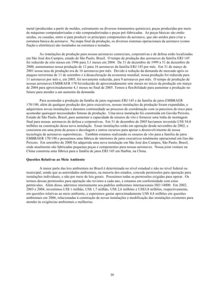 metal (produzidas a partir de moldes, estiramento ou diversos tratamentos químicos), peças produzidas por meio
de máquinas computadorizadas e não computadorizadas e peças pré-fabricadas. As peças básicas são então
unidas, ou casadas, entre si para produzir os principais componentes da aeronave, que são unidos para criar a
estrutura básica da aeronave. Na etapa final da produção, os diversos sistemas operacionais da aeronave (como
fiação e eletrônica) são instalados na estrutura e testados.

         As instalações de produção para nossas aeronaves comerciais, corporativas e de defesa estão localizadas
em São José dos Campos, estado de São Paulo, Brasil. O tempo de produção das aeronaves da família ERJ 145
foi reduzido de oito meses em 1996 para 3,1 meses em 2004. De 31 de dezembro de 1999 a 31 de dezembro de
2000, aumentamos nossa produção de 12 para 16 aeronaves da família ERJ 145 por mês. Em 31 de março de
2001 nossa taxa de produção era de 16 aeronaves por mês. Devido à redução da demanda do mercado após os
ataques terroristas de 11 de setembro e à desaceleração da economia mundial, nossa produção foi reduzida para
11 aeronaves por mês e, em 2005, foi novamente reduzida, para 9 aeronaves por mês. O tempo de produção de
nossas aeronaves EMBRAER 170 foi reduzido de aproximadamente sete meses no início da produção em março
de 2004 para aproximadamente 4,1 meses no final de 2005. Temos a flexibilidade para aumentar a produção no
futuro para atender a um aumento da demanda.

          Para acomodar a produção da família de jatos regionais ERJ 145 e da família de jatos EMBRAER
170/190, além de qualquer produção dos jatos executivos, nossas instalações de produção foram expandidas, e
adquirimos novas instalações e daremos continuidade ao processo de coordenação com os parceiros de risco para
acomodar quaisquer necessidades futuras de produção. Uma nova instalação foi construída em Gavião Peixoto,
Estado de São Paulo, Brasil, para aumentar a capacidade de ensaios de vôo e fornecer uma linha de montagem
final para nossas aeronaves de defesa e corporativas. Em 31 de dezembro de 2005 havíamos investido US$ 54,8
milhões na construção dessa nova instalação. Essas instalações estão em operação desde novembro de 2002, e
consistem em uma pista de pouso e decolagem e outros recursos para apoiar o desenvolvimento de nossa
tecnologia de aeronaves supersônicas.. Também estamos realizando os ensaios de vôo para a família de jatos
EMBRAER 170/190 e possuímos uma fábrica de interiores de jatos executivos totalmente operacional em Gavião
Peixoto. Em setembro de 2000 foi adquirida uma nova instalação em São José dos Campos, São Paulo, Brasil,
onde atualmente são fabricadas pequenas peças e componentes para nossas aeronaves. Nossa joint venture na
China construiu uma fábrica para a família de jatos ERJ 145 em Harbin, na China.

Questões Relativas ao Meio Ambiente

         A maior parte das leis ambientais no Brasil é determinada no nível estadual e não no nível federal ou
municipal, sendo que as autoridades ambientais, na maioria dos estados, concede permissões para operação para
instalações individuais, e não por meio de leis gerais. Possuímos todas as permissões exigidas para operar. Os
termos dessas permissões para operação são revistos a cada ano, e estamos em conformidade com estas
permis sões. Além disso, aderimos internamente aos padrões ambientais internacionais ISO 14000. Em 2002,
2003 e 2004, investimos US$ 1 milhão, US$ 1,7 milhão, US$ 2,6 milhões e US$3,8 milhões, respectivamente,
em questões relativas ao meio ambiente, e esperamos gastar aproximadamente US$ 4,8 milhões em questões
ambientais em 2006, relacionadas à construção de novas instalações e modificação das instalações existentes para
atender às exigências ambientais e melhorias.




                                                        39
 