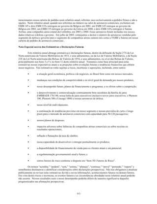 mencionamos nossa carteira de pedidos neste relatório anual, referimo -nos exclusivamente a pedidos firmes e não a
opções. Neste relatório anual, quando nos referimos ao número ou valor de aeronaves comerciais, excluímos um
EMB 145 e dois EMB 135s entregues ao governo da Bélgica em 2001, um EMB 145 entregue ao governo da
Bélgica em 2002, um EMB 135 entregue ao governo da Grécia em 2000, e dois EMB 145s entregues à Satena
Airline, uma companhia aérea estatal da Colômbia, em 2003 e 2004. Essas aeronaves foram incluídas nos nossos
dados relativos à defesa e governo. Em julho de 2005, começamos a incluir o número de aeronaves vendidas pelo
segmento de defesa e governo para o segmento de companhias aéreas estatais tais como a TAME e Satena em nossa
carteira de pedidos de aeronaves comerciais .

Nota Especial acerca das Estimativas e Declarações Futuras

         Este relatório anual abrange estimativas e declarações futuras, dentro da definição da Seção 27A da Lei
Norte-americana de Valores Mobiliários de 1933, e seus aditamentos, ou da Lei de Valores Mobiliários, e da Seção
21E da Lei Norte-americana das Bolsas de Valores de 1934, e seus aditamentos, ou a Lei das Bolsas de Valores,
principalmente nos Itens 3 a 5 e no Item 11 deste relatório anual. Tomamos como base principal para estas
estimativas nossas expectativas atuais e as projeções sobre evoluções futuras e tendências financeiras que afetem
nosso negócios. Tais estimativas estão sujeitas a riscos, incertezas e suposições, incluindo, entre outros:

        •        a situação geral econômica, política e de negócios, no Brasil bem como em nossos mercados;

        •        mudanças nas condições de competitividade e no nível geral de demanda por nossos produtos;

        •        nosso desempenho futuro, planos de financiamento e programas, e os efeitos sobre a competição;

        •        o desenvolvimento e comercialização continuamente bem sucedidos da família de jatos
                 EMBRAER 170/190, nossa linha de jatos executivos (inclusive novos jatos executivos, o Phenom
                 100, Phenom 300 e Lineage 1000) e nossas aeronaves de defesa;

        •        nosso nível de endividamento;

        •        a continuação de tendências previstas em nosso segmento e nossas previsões de curto e longo
                 prazo para o mercado de aeronaves comerciais com capacidade para 30-120 passageiros;

        •        nossos planos de despesas;

        •        impactos adversos sobre falências de companhias aéreas comerciais ou sobre receitas ou
                 resultados operacionais;

        •        inflação e flutuações da taxa de câmbio;

        •        nossa capacidade de desenvolver e entregar pontualmente os produtos;

        •        a disponibilidade de financiamento de venda para os clientes atuais e em potencial;

        •        a regulamentação governamental atual e futura; e

        •        outros fatores de risco conforme o disposto em “Item 3D. Fatores de Risco”.

         Os termos “acredita,” “poderá”, “será,” “estima,” “planeja”, “continua,” “prevê” “pretende,” “espera” e
semelhantes destinam-se a identificar considerações sobre declarações prospectivas. Não nos obrigamos a atualizar
publicamente ou revisar estas estimativas devido a novas informações, acontecimentos futuros ou demais fatores.
Em vista destes riscos e incertezas, os eventos futuros e as circunstâncias abordadas neste relatório anual poderão
não ocorrer. Nossos resultados reais e nosso desempenho poderão diferir de maneira significativa daqueles
prognosticados nas afirmações prospectivas.



                                                        (v)
 