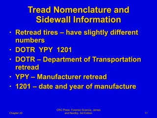 Tread Nomenclature and Sidewall Information Retread tires – have slightly different numbers DOTR  YPY  1201 DOTR – Department of Transportation retread YPY – Manufacturer retread 1201 – date and year of manufacture Chapter 20 CRC Press: Forensic Science, James and Nordby, 3rd Edition 