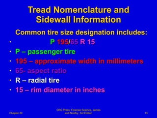 Tread Nomenclature and Sidewall Information Common tire size designation includes: P   195 / 65   R   15 P – passenger tire 195 – approximate width in millimeters 65- aspect ratio R – radial tire 15 – rim diameter in inches Chapter 20 CRC Press: Forensic Science, James and Nordby, 3rd Edition 