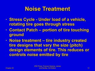 Noise Treatment Stress Cycle - Under load of a vehicle, rotating tire goes through stress  Contact Patch – portion of tire touching ground Noise treatment – tire industry created tire designs that vary the size (pitch) design elements of tire. This reduces or controls noise emitted by tire  Chapter 20 CRC Press: Forensic Science, James and Nordby, 3rd Edition 