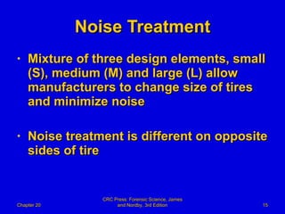 Noise Treatment Mixture of three design elements, small (S), medium (M) and large (L) allow manufacturers to change size of tires and minimize noise Noise treatment is different on opposite sides of tire Chapter 20 CRC Press: Forensic Science, James and Nordby, 3rd Edition 
