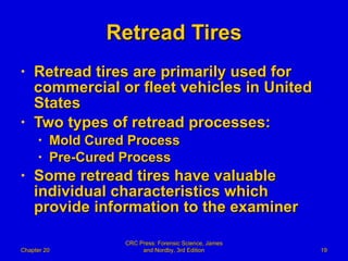 Retread Tires Retread tires are primarily used for  commercial or fleet vehicles in United States Two types of retread processes: Mold Cured Process Pre-Cured Process Some retread tires have valuable individual characteristics which provide information to the examiner Chapter 20 CRC Press: Forensic Science, James and Nordby, 3rd Edition 