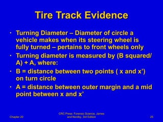 Tire Track Evidence Turning Diameter – Diameter of circle a vehicle makes when its steering wheel is fully turned – pertains to front wheels only Turning diameter is measured by (B squared/A) + A, where: B = distance between two points ( x and x’) on turn circle A = distance between outer margin and a mid point between x and x’ Chapter 20 CRC Press: Forensic Science, James and Nordby, 3rd Edition 