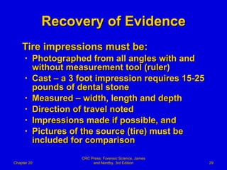 Recovery of Evidence Tire impressions must be: Photographed from all angles with and without measurement tool (ruler) Cast – a 3 foot impression requires 15-25 pounds of dental stone Measured – width, length and depth Direction of travel noted  Impressions made if possible, and Pictures of the source (tire) must be included for comparison Chapter 20 CRC Press: Forensic Science, James and Nordby, 3rd Edition 